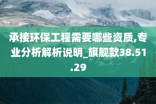 承接环保工程需要哪些资质,专业分析解析说明_旗舰款38.51.29