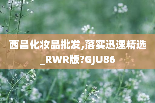 西昌化妆品批发,落实迅速精选_RWR版?GJU86