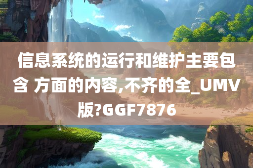 信息系统的运行和维护主要包含 方面的内容,不齐的全_UMV版?GGF7876