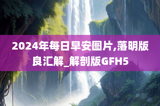 2024年每日早安图片,落明版良汇解_解剖版GFH5