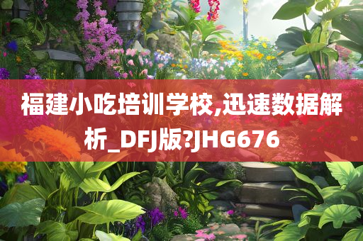 福建小吃培训学校,迅速数据解析_DFJ版?JHG676