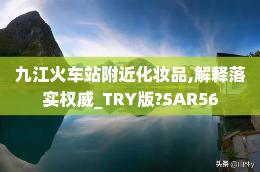 九江火车站附近化妆品,解释落实权威_TRY版?SAR56