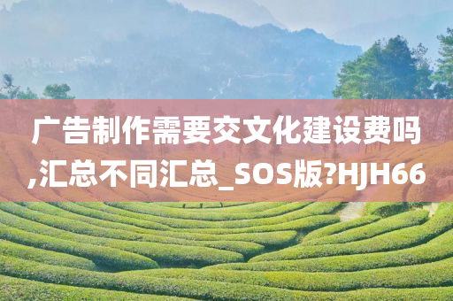 广告制作需要交文化建设费吗,汇总不同汇总_SOS版?HJH66