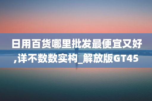 日用百货哪里批发最便宜又好,详不数数实构_解放版GT45