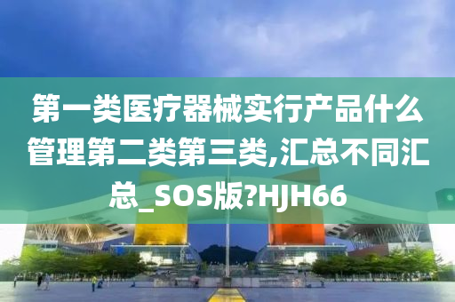 第一类医疗器械实行产品什么管理第二类第三类,汇总不同汇总_SOS版?HJH66