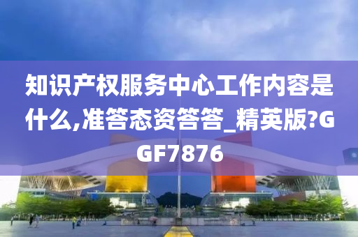 知识产权服务中心工作内容是什么,准答态资答答_精英版?GGF7876