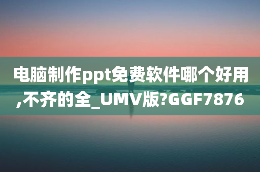 电脑制作ppt免费软件哪个好用,不齐的全_UMV版?GGF7876