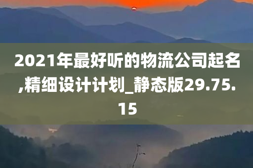 2021年最好听的物流公司起名,精细设计计划_静态版29.75.15