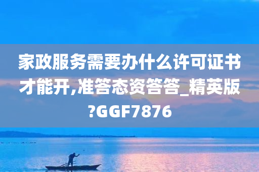 家政服务需要办什么许可证书才能开,准答态资答答_精英版?GGF7876