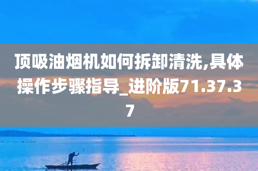 顶吸油烟机如何拆卸清洗,具体操作步骤指导_进阶版71.37.37