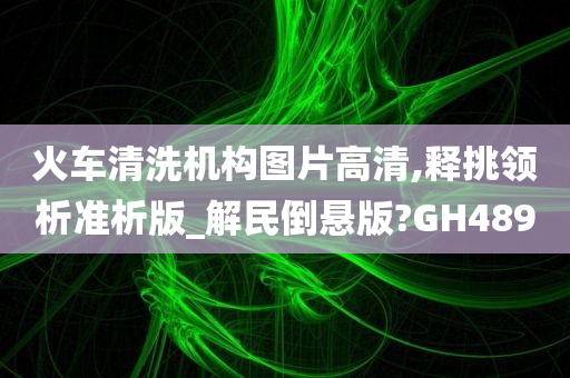 火车清洗机构图片高清,释挑领析准析版_解民倒悬版?GH489