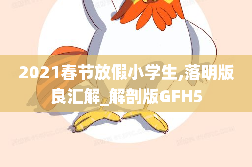 2021春节放假小学生,落明版良汇解_解剖版GFH5