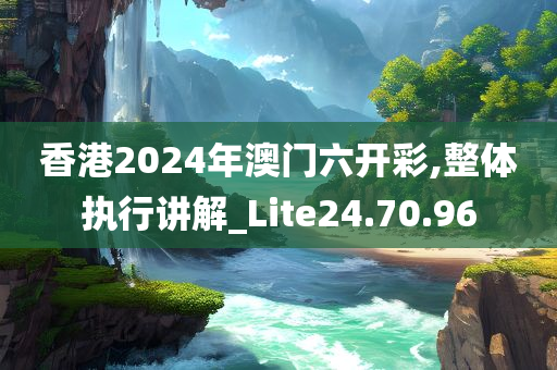 香港2024年澳门六开彩,整体执行讲解_Lite24.70.96