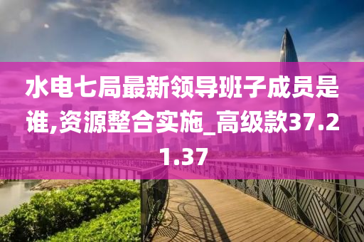 水电七局最新领导班子成员是谁,资源整合实施_高级款37.21.37