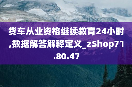 货车从业资格继续教育24小时,数据解答解释定义_zShop71.80.47