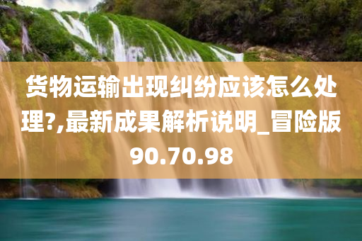 货物运输出现纠纷应该怎么处理?,最新成果解析说明_冒险版90.70.98