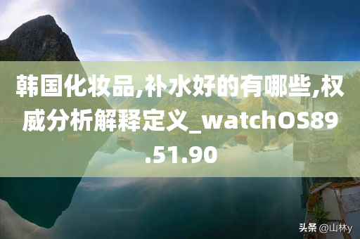 韩国化妆品,补水好的有哪些,权威分析解释定义_watchOS89.51.90