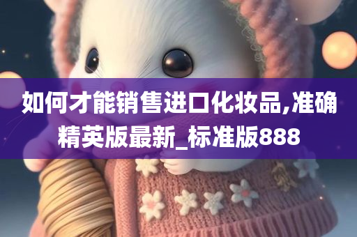 如何才能销售进口化妆品,准确精英版最新_标准版888