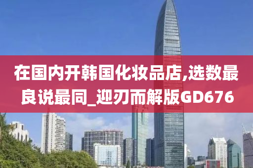 在国内开韩国化妆品店,选数最良说最同_迎刃而解版GD676