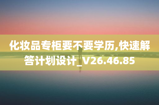 化妆品专柜要不要学历,快速解答计划设计_V26.46.85