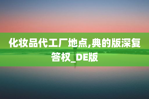 化妆品代工厂地点,典的版深复答权_DE版