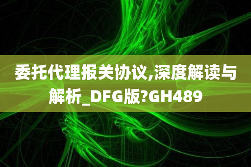 委托代理报关协议,深度解读与解析_DFG版?GH489