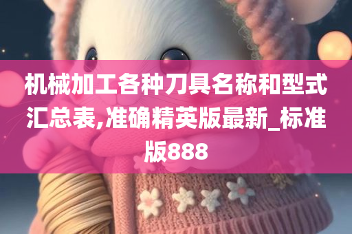 机械加工各种刀具名称和型式汇总表,准确精英版最新_标准版888