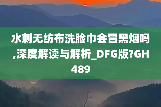 水刺无纺布洗脸巾会冒黑烟吗,深度解读与解析_DFG版?GH489