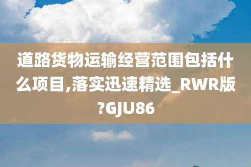 道路货物运输经营范围包括什么项目,落实迅速精选_RWR版?GJU86