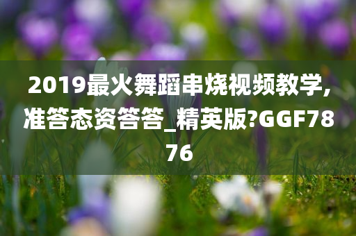 2019最火舞蹈串烧视频教学,准答态资答答_精英版?GGF7876