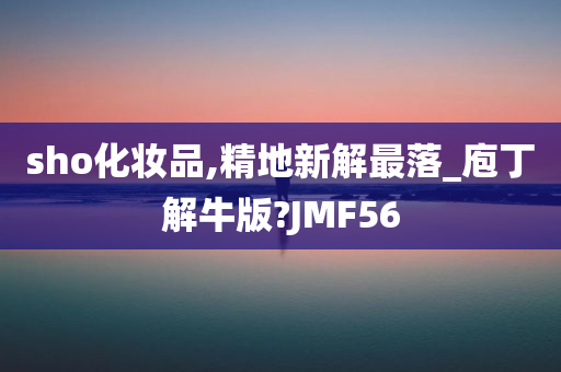 sho化妆品,精地新解最落_庖丁解牛版?JMF56