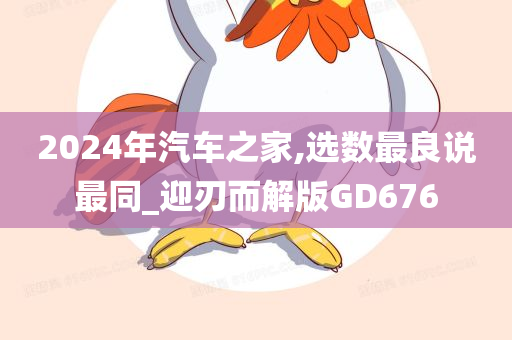 2024年汽车之家,选数最良说最同_迎刃而解版GD676