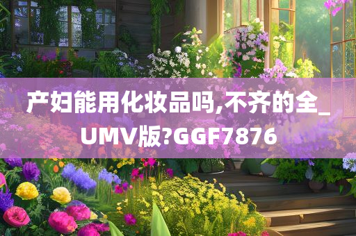 产妇能用化妆品吗,不齐的全_UMV版?GGF7876