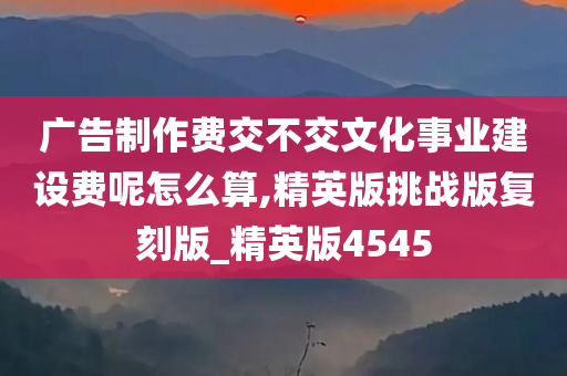 广告制作费交不交文化事业建设费呢怎么算,精英版挑战版复刻版_精英版4545