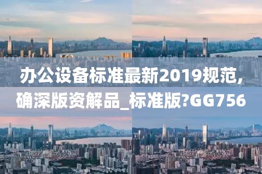 办公设备标准最新2019规范,确深版资解品_标准版?GG756