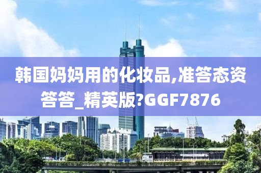 韩国妈妈用的化妆品,准答态资答答_精英版?GGF7876