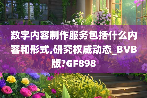 数字内容制作服务包括什么内容和形式,研究权威动态_BVB版?GF898