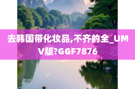 去韩国带化妆品,不齐的全_UMV版?GGF7876