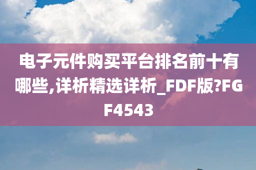 电子元件购买平台排名前十有哪些,详析精选详析_FDF版?FGF4543