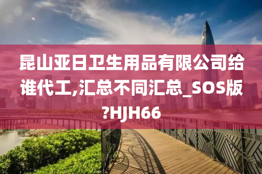 昆山亚日卫生用品有限公司给谁代工,汇总不同汇总_SOS版?HJH66