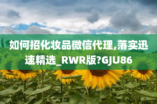 如何招化妆品微信代理,落实迅速精选_RWR版?GJU86