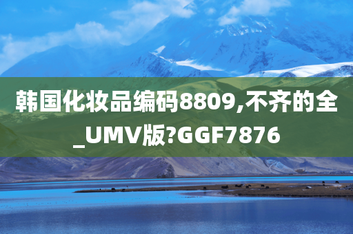 韩国化妆品编码8809,不齐的全_UMV版?GGF7876