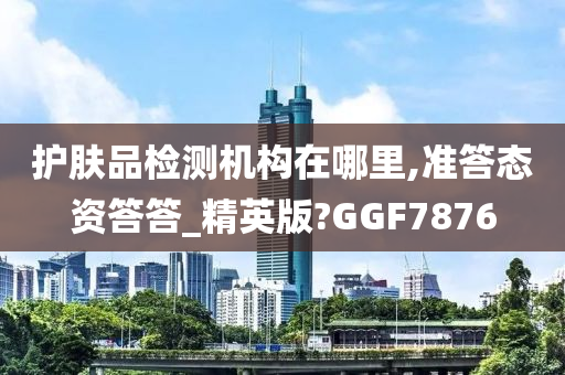 护肤品检测机构在哪里,准答态资答答_精英版?GGF7876