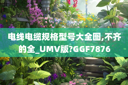 电线电缆规格型号大全图,不齐的全_UMV版?GGF7876