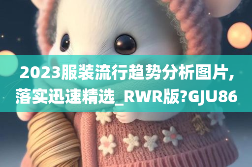 2023服装流行趋势分析图片,落实迅速精选_RWR版?GJU86