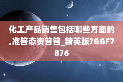 化工产品销售包括哪些方面的,准答态资答答_精英版?GGF7876