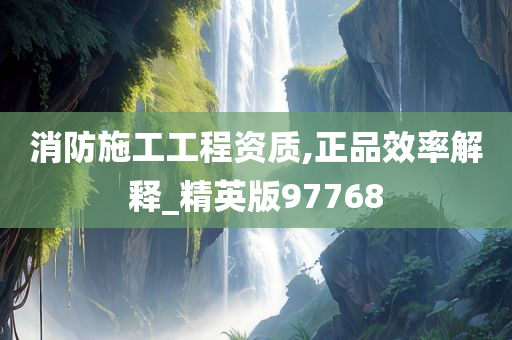 消防施工工程资质,正品效率解释_精英版97768