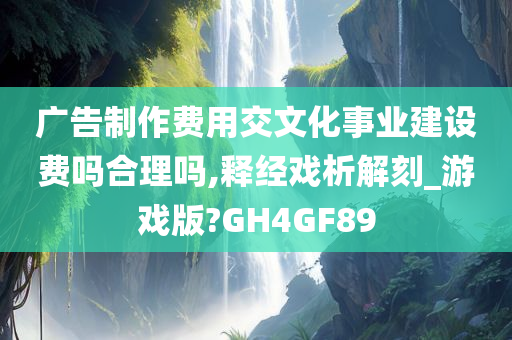 广告制作费用交文化事业建设费吗合理吗,释经戏析解刻_游戏版?GH4GF89