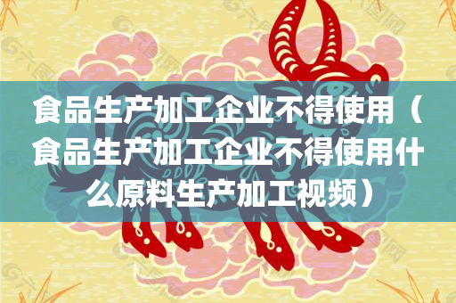 食品生产加工企业不得使用（食品生产加工企业不得使用什么原料生产加工视频）