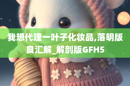 我想代理一叶子化妆品,落明版良汇解_解剖版GFH5